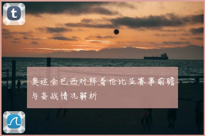 奥运会巴西对阵哥伦比亚赛事前瞻与备战情况解析