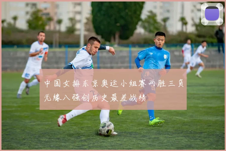 中国女排东京奥运小组赛两胜三负无缘八强创历史最差战绩