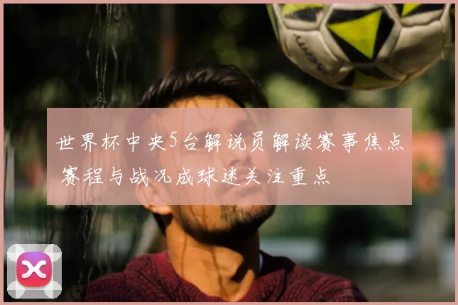 世界杯中央5台解说员解读赛事焦点 赛程与战况成球迷关注重点