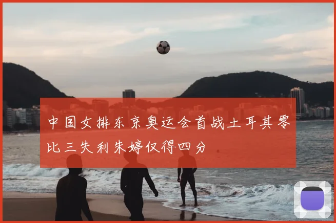 中国女排东京奥运会首战土耳其零比三失利朱婷仅得四分