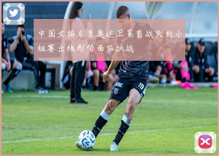 中国女排东京奥运卫冕首战失利小组赛出线形势面临挑战
