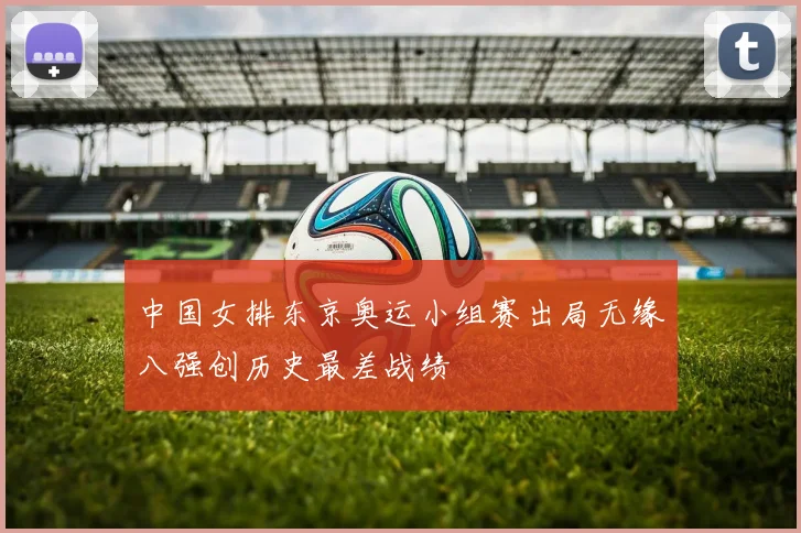 中国女排东京奥运小组赛出局无缘八强创历史最差战绩