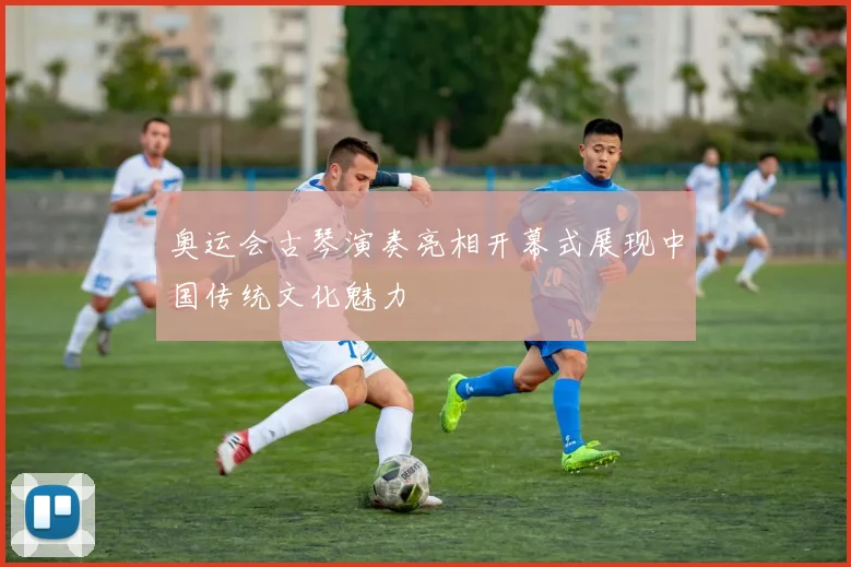 奥运会古琴演奏亮相开幕式展现中国传统文化魅力