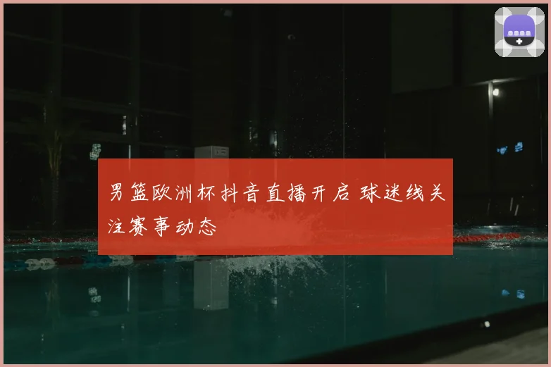 男篮欧洲杯抖音直播开启 球迷线关注赛事动态